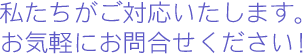 私たちがご対応いたします。お気軽にご相談ください